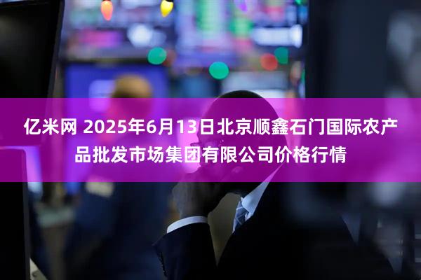 亿米网 2025年6月13日北京顺鑫石门国际农产品批发市场集团有限公司价格行情
