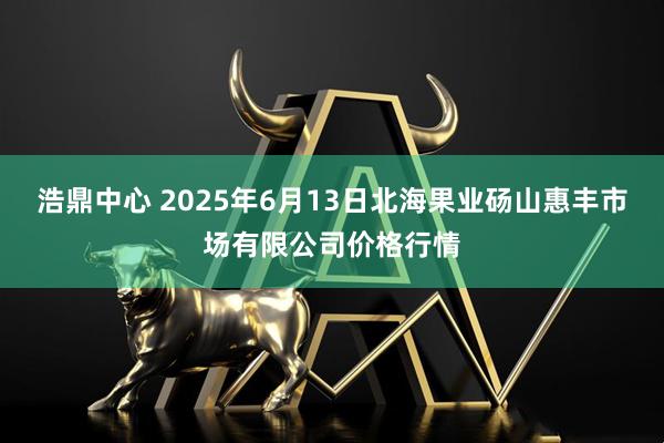 浩鼎中心 2025年6月13日北海果业砀山惠丰市场有限公司价格行情