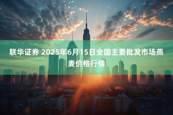联华证券 2025年6月15日全国主要批发市场燕麦价格行情