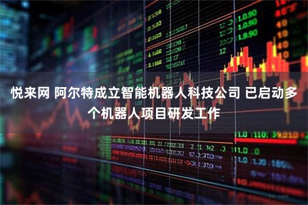 悦来网 阿尔特成立智能机器人科技公司 已启动多个机器人项目研发工作