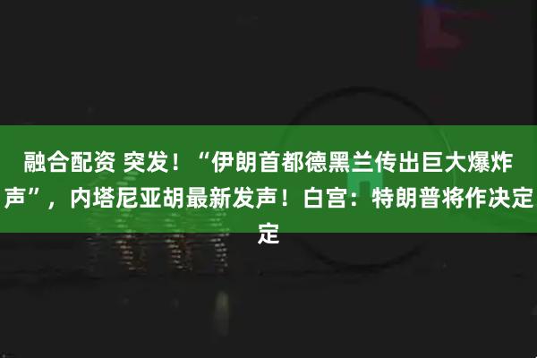 融合配资 突发！“伊朗首都德黑兰传出巨大爆炸声”，内塔尼亚胡最新发声！白宫：特朗普将作决定