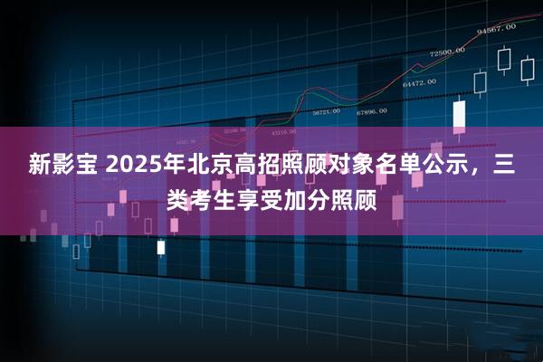 新影宝 2025年北京高招照顾对象名单公示，三类考生享受加分照顾