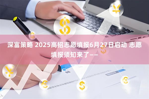 深富策略 2025高招志愿填报6月27日启动 志愿填报须知来了——