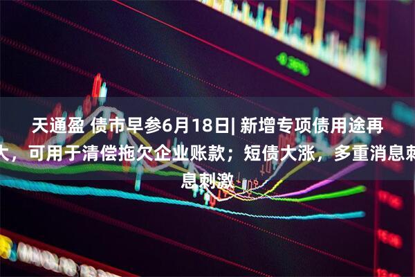天通盈 债市早参6月18日| 新增专项债用途再扩大，可用于清偿拖欠企业账款；短债大涨，多重消息刺激