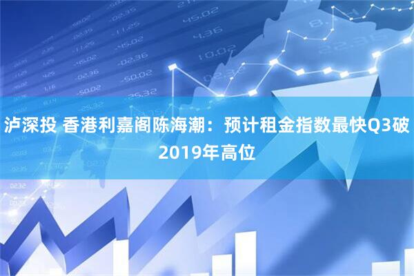 泸深投 香港利嘉阁陈海潮：预计租金指数最快Q3破2019年高位