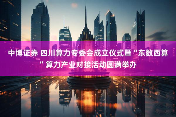 中博证券 四川算力专委会成立仪式暨“东数西算”算力产业对接活动圆满举办