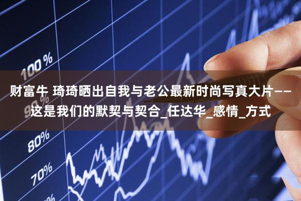财富牛 琦琦晒出自我与老公最新时尚写真大片——这是我们的默契与契合_任达华_感情_方式