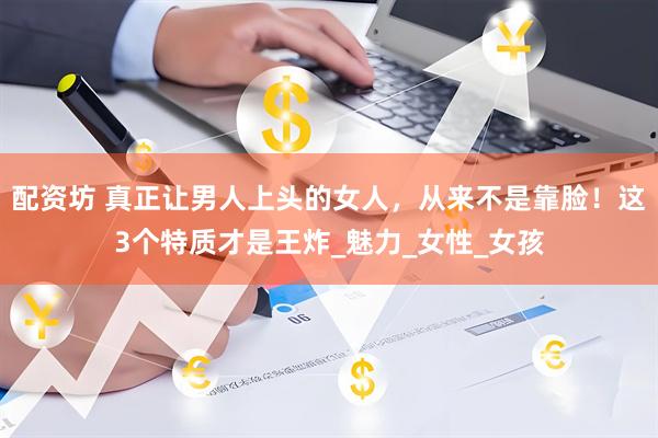 配资坊 真正让男人上头的女人，从来不是靠脸！这3个特质才是王炸_魅力_女性_女孩