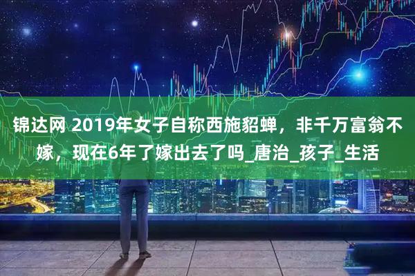 锦达网 2019年女子自称西施貂蝉，非千万富翁不嫁，现在6年了嫁出去了吗_唐治_孩子_生活