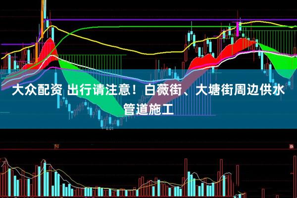大众配资 出行请注意！白薇街、大塘街周边供水管道施工