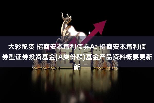大彩配资 招商安本增利债券A: 招商安本增利债券型证券投资基金(A类份额)基金产品资料概要更新