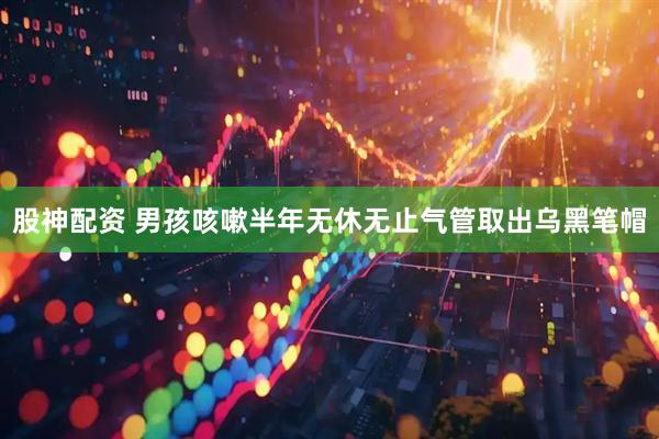 股神配资 男孩咳嗽半年无休无止气管取出乌黑笔帽