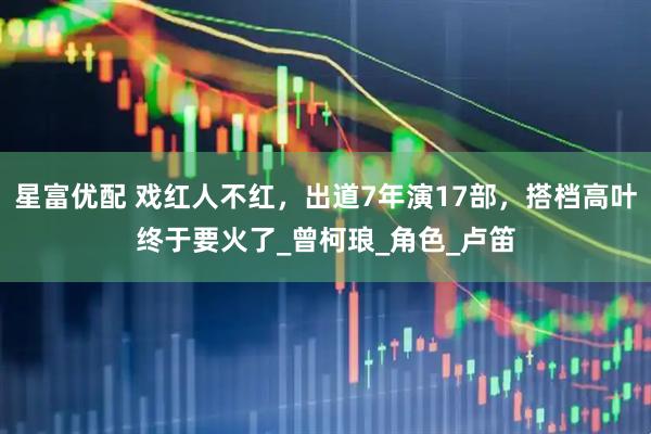 星富优配 戏红人不红，出道7年演17部，搭档高叶终于要火了_曾柯琅_角色_卢笛
