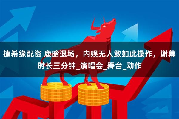 捷希缘配资 鹿晗退场，内娱无人敢如此操作，谢幕时长三分钟_演唱会_舞台_动作