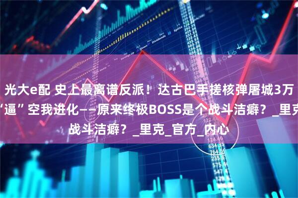光大e配 史上最离谱反派！达古巴手搓核弹屠城3万人，竟只为“逼”空我进化——原来终极BOSS是个战斗洁癖？_里克_官方_内心