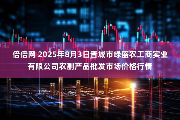 倍倍网 2025年8月3日晋城市绿盛农工商实业有限公司农副产品批发市场价格行情