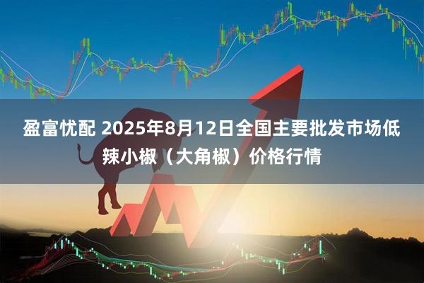 盈富忧配 2025年8月12日全国主要批发市场低辣小椒（大角椒）价格行情