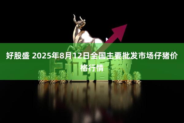 好股盛 2025年8月12日全国主要批发市场仔猪价格行情