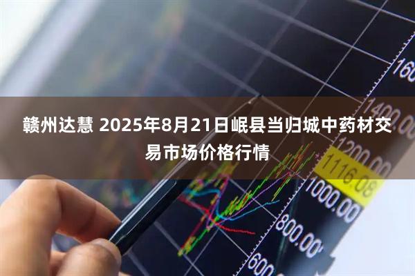 赣州达慧 2025年8月21日岷县当归城中药材交易市场价格行情