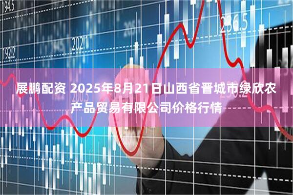 展鹏配资 2025年8月21日山西省晋城市绿欣农产品贸易有限公司价格行情
