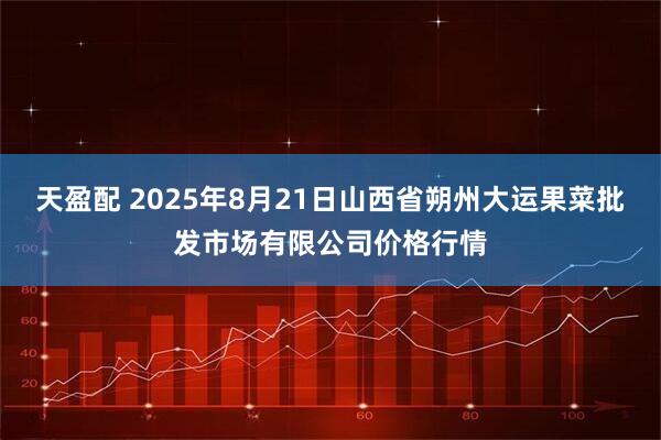 天盈配 2025年8月21日山西省朔州大运果菜批发市场有限公司价格行情