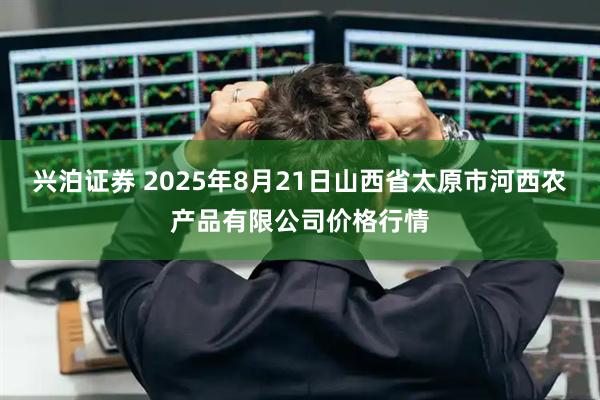 兴泊证券 2025年8月21日山西省太原市河西农产品有限公司价格行情