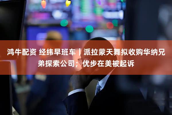 鸿牛配资 经纬早班车｜派拉蒙天舞拟收购华纳兄弟探索公司；优步在美被起诉