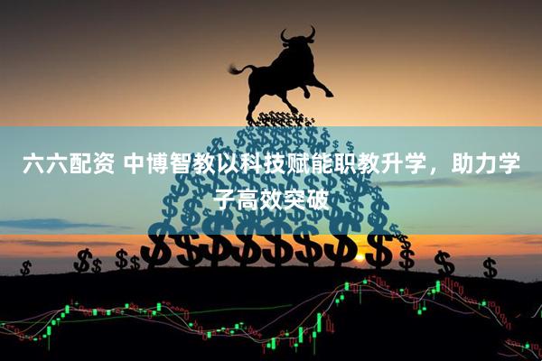 六六配资 中博智教以科技赋能职教升学，助力学子高效突破