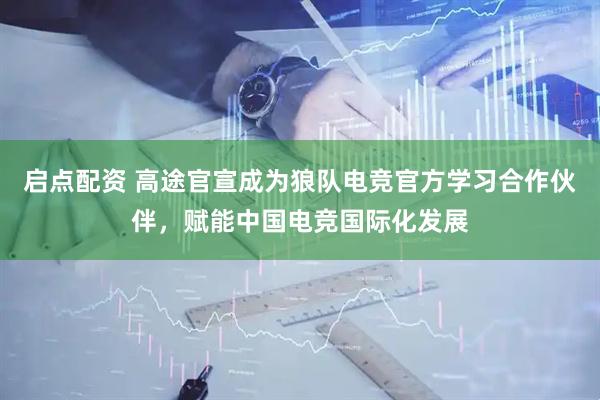 启点配资 高途官宣成为狼队电竞官方学习合作伙伴，赋能中国电竞国际化发展