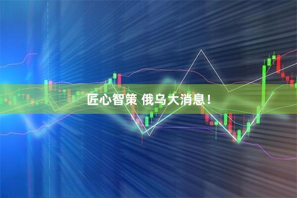 匠心智策 俄乌大消息！