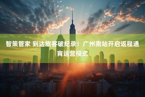 智策管家 到达旅客破纪录！广州南站开启返程通宵运营模式