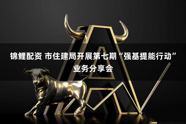 锦鲤配资 市住建局开展第七期“强基提能行动”业务分享会