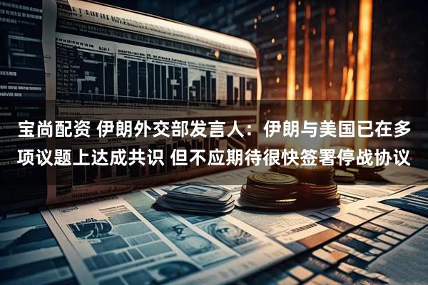 宝尚配资 伊朗外交部发言人：伊朗与美国已在多项议题上达成共识 但不应期待很快签署停战协议